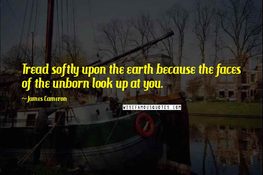 James Cameron Quotes: Tread softly upon the earth because the faces of the unborn look up at you.