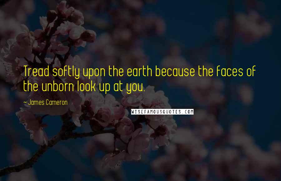 James Cameron Quotes: Tread softly upon the earth because the faces of the unborn look up at you.