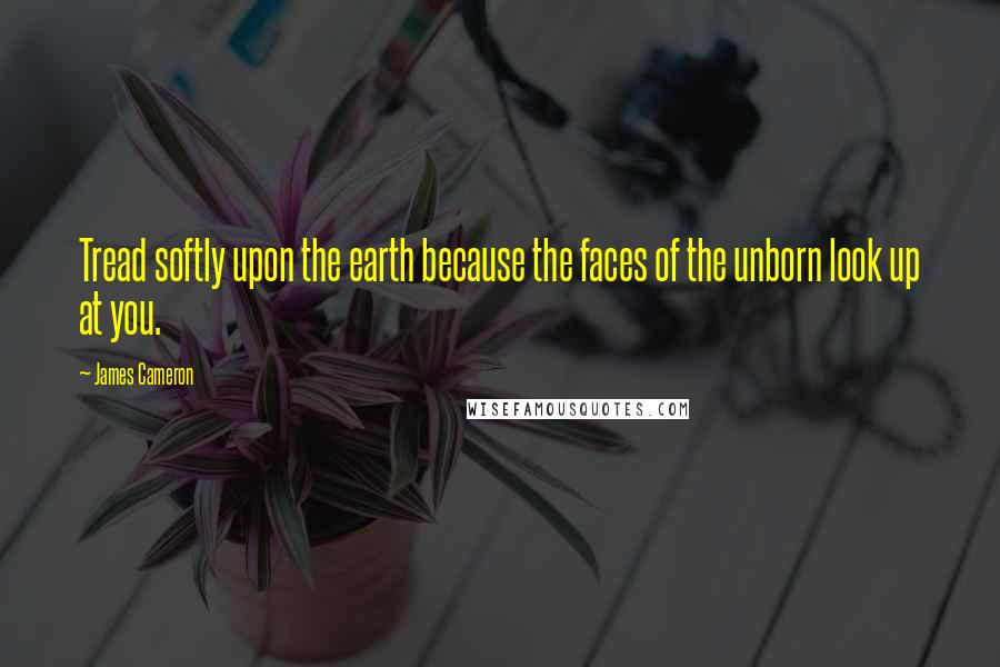 James Cameron Quotes: Tread softly upon the earth because the faces of the unborn look up at you.