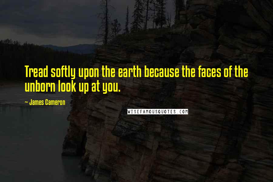 James Cameron Quotes: Tread softly upon the earth because the faces of the unborn look up at you.