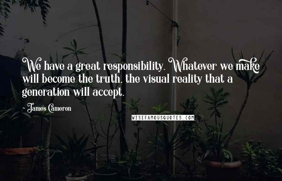 James Cameron Quotes: We have a great responsibility. Whatever we make will become the truth, the visual reality that a generation will accept.