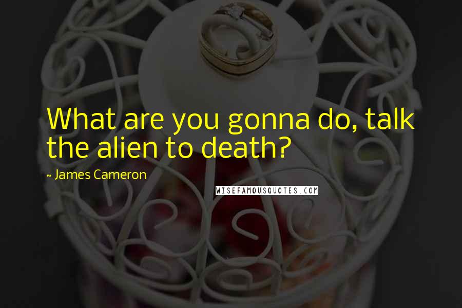 James Cameron Quotes: What are you gonna do, talk the alien to death?