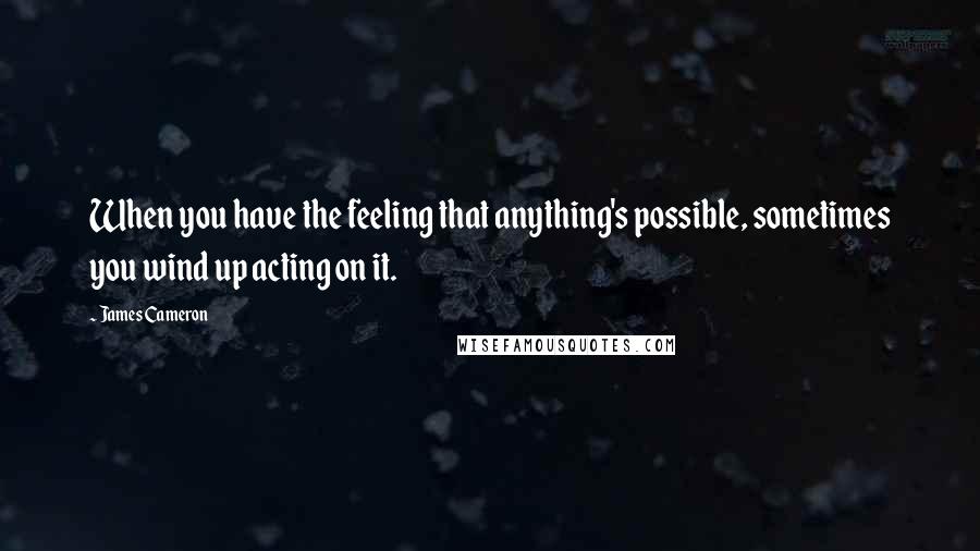 James Cameron Quotes: When you have the feeling that anything's possible, sometimes you wind up acting on it.