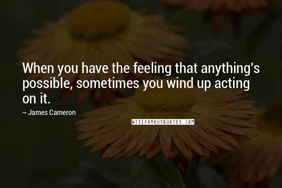 James Cameron Quotes: When you have the feeling that anything's possible, sometimes you wind up acting on it.