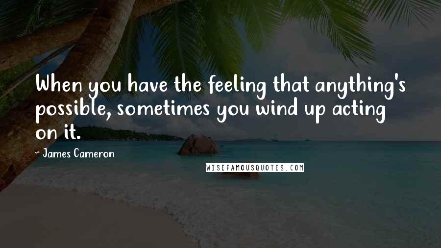 James Cameron Quotes: When you have the feeling that anything's possible, sometimes you wind up acting on it.