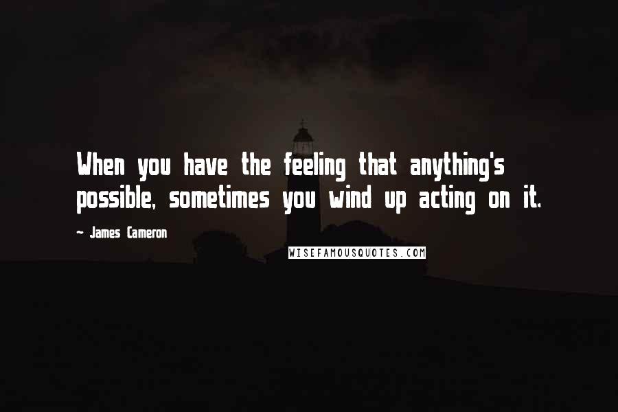 James Cameron Quotes: When you have the feeling that anything's possible, sometimes you wind up acting on it.