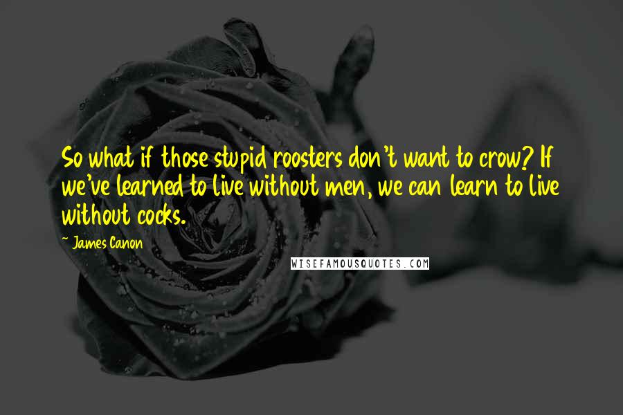 James Canon Quotes: So what if those stupid roosters don't want to crow? If we've learned to live without men, we can learn to live without cocks.