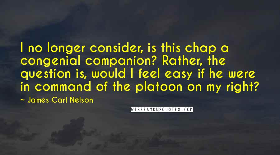 James Carl Nelson Quotes: I no longer consider, is this chap a congenial companion? Rather, the question is, would I feel easy if he were in command of the platoon on my right?