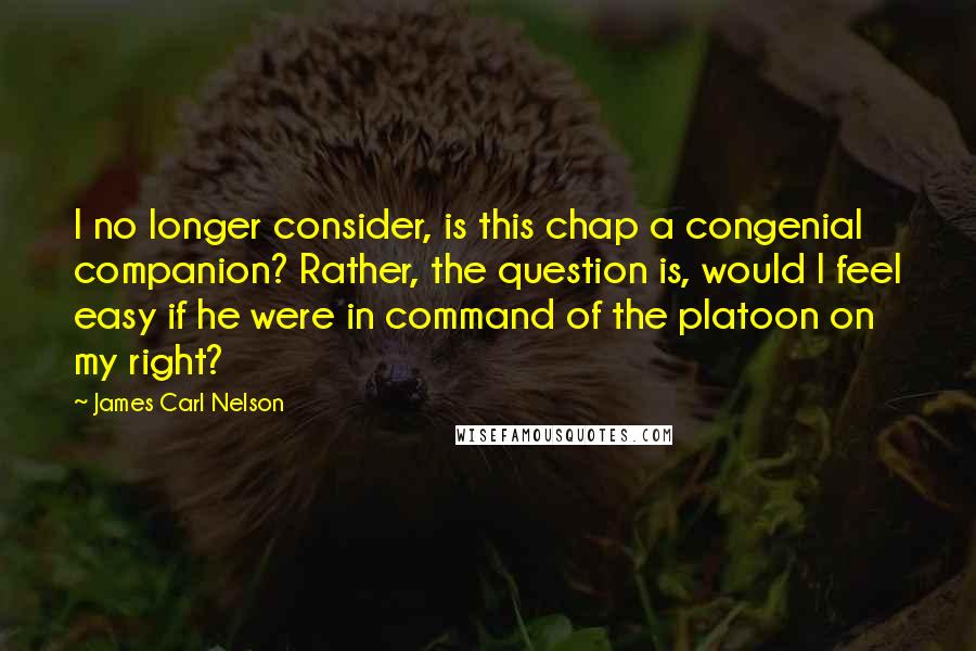 James Carl Nelson Quotes: I no longer consider, is this chap a congenial companion? Rather, the question is, would I feel easy if he were in command of the platoon on my right?