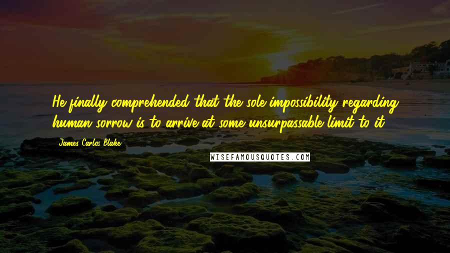 James Carlos Blake Quotes: He finally comprehended that the sole impossibility regarding human sorrow is to arrive at some unsurpassable limit to it.