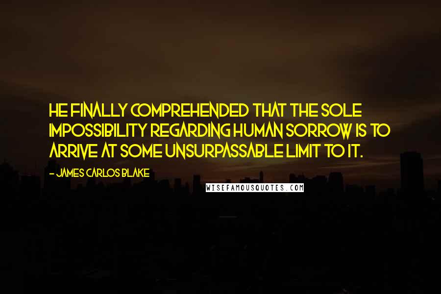 James Carlos Blake Quotes: He finally comprehended that the sole impossibility regarding human sorrow is to arrive at some unsurpassable limit to it.