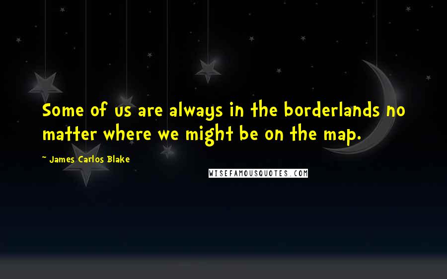 James Carlos Blake Quotes: Some of us are always in the borderlands no matter where we might be on the map.