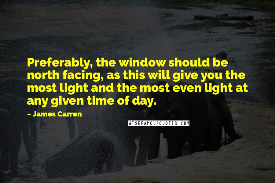 James Carren Quotes: Preferably, the window should be north facing, as this will give you the most light and the most even light at any given time of day.