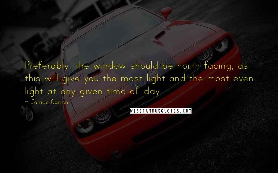 James Carren Quotes: Preferably, the window should be north facing, as this will give you the most light and the most even light at any given time of day.