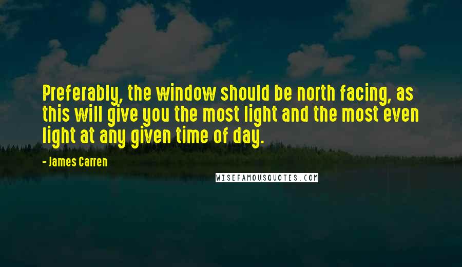 James Carren Quotes: Preferably, the window should be north facing, as this will give you the most light and the most even light at any given time of day.