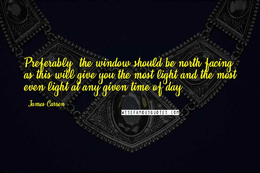 James Carren Quotes: Preferably, the window should be north facing, as this will give you the most light and the most even light at any given time of day.