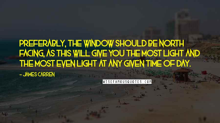 James Carren Quotes: Preferably, the window should be north facing, as this will give you the most light and the most even light at any given time of day.