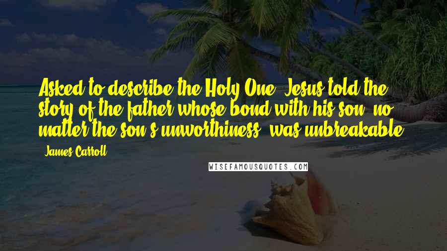James Carroll Quotes: Asked to describe the Holy One, Jesus told the story of the father whose bond with his son, no matter the son's unworthiness, was unbreakable.