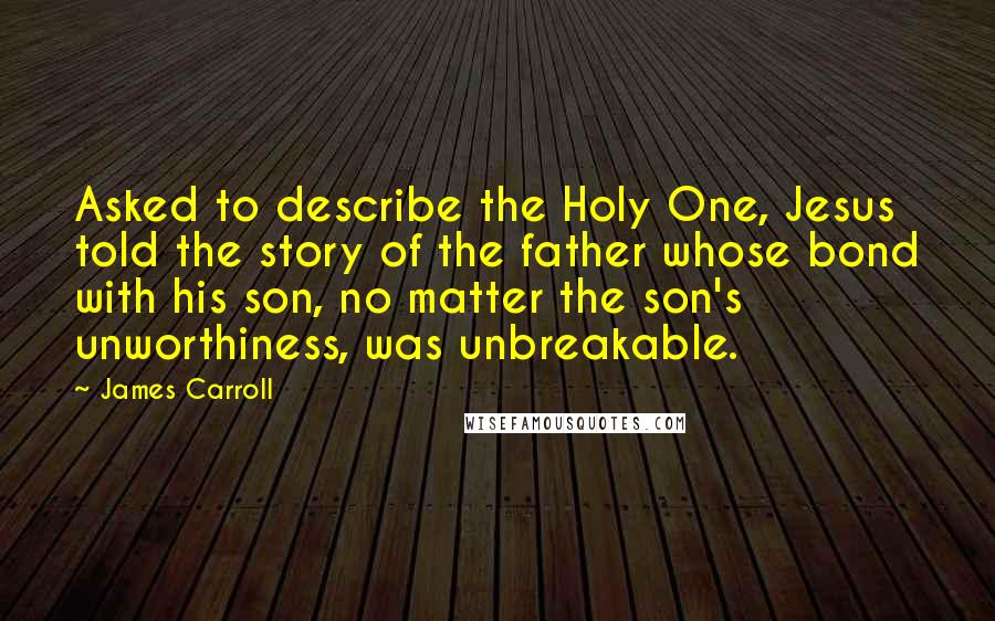 James Carroll Quotes: Asked to describe the Holy One, Jesus told the story of the father whose bond with his son, no matter the son's unworthiness, was unbreakable.