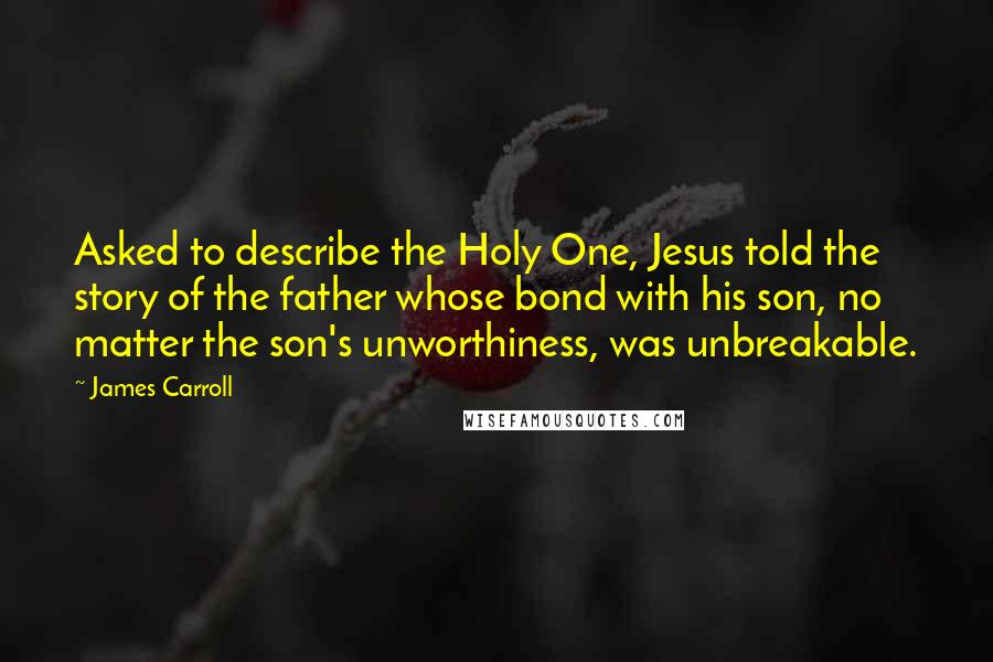 James Carroll Quotes: Asked to describe the Holy One, Jesus told the story of the father whose bond with his son, no matter the son's unworthiness, was unbreakable.