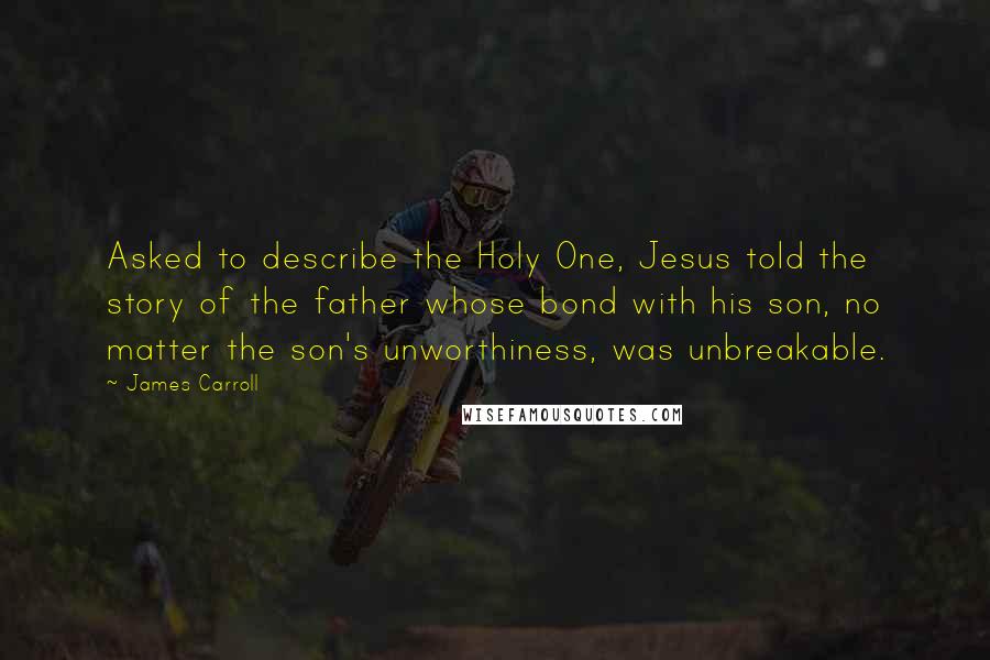 James Carroll Quotes: Asked to describe the Holy One, Jesus told the story of the father whose bond with his son, no matter the son's unworthiness, was unbreakable.