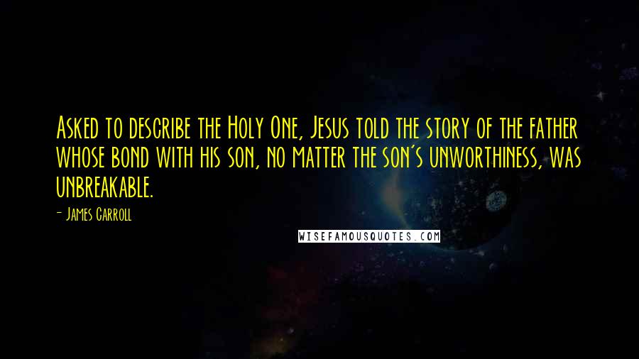 James Carroll Quotes: Asked to describe the Holy One, Jesus told the story of the father whose bond with his son, no matter the son's unworthiness, was unbreakable.