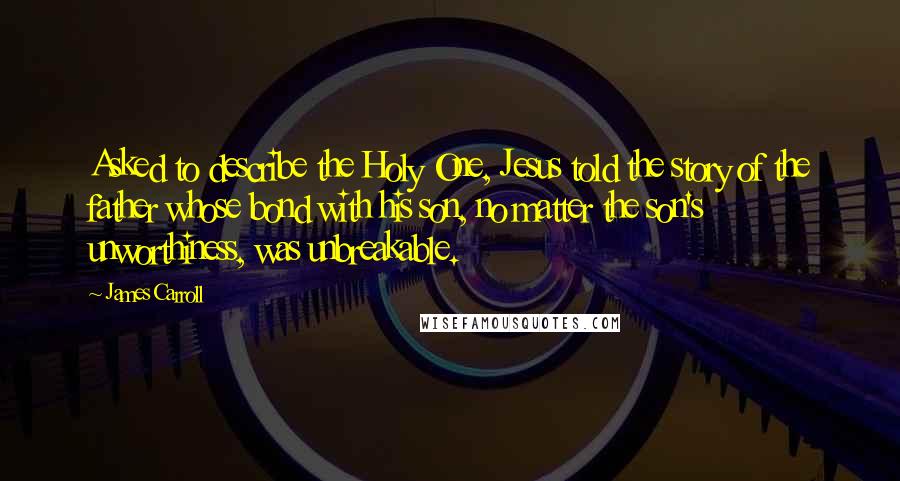 James Carroll Quotes: Asked to describe the Holy One, Jesus told the story of the father whose bond with his son, no matter the son's unworthiness, was unbreakable.