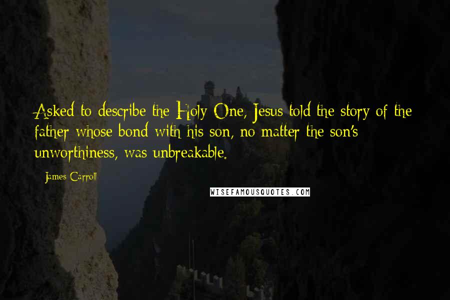 James Carroll Quotes: Asked to describe the Holy One, Jesus told the story of the father whose bond with his son, no matter the son's unworthiness, was unbreakable.