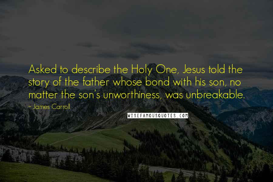 James Carroll Quotes: Asked to describe the Holy One, Jesus told the story of the father whose bond with his son, no matter the son's unworthiness, was unbreakable.