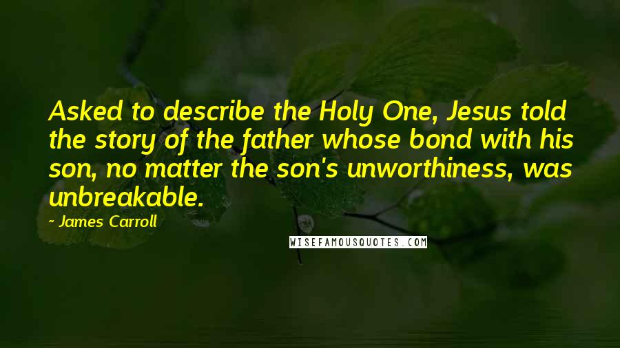 James Carroll Quotes: Asked to describe the Holy One, Jesus told the story of the father whose bond with his son, no matter the son's unworthiness, was unbreakable.