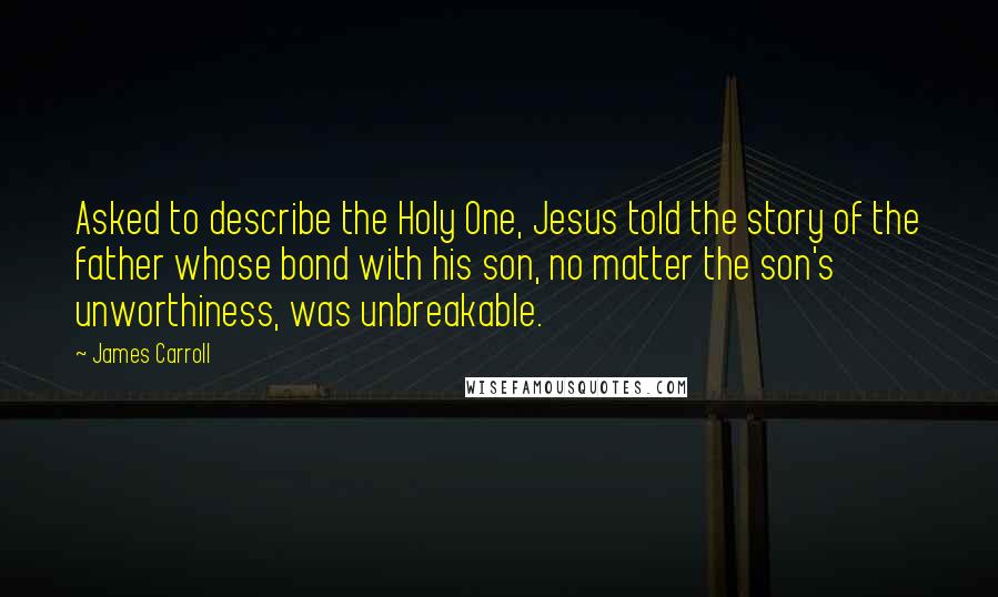 James Carroll Quotes: Asked to describe the Holy One, Jesus told the story of the father whose bond with his son, no matter the son's unworthiness, was unbreakable.