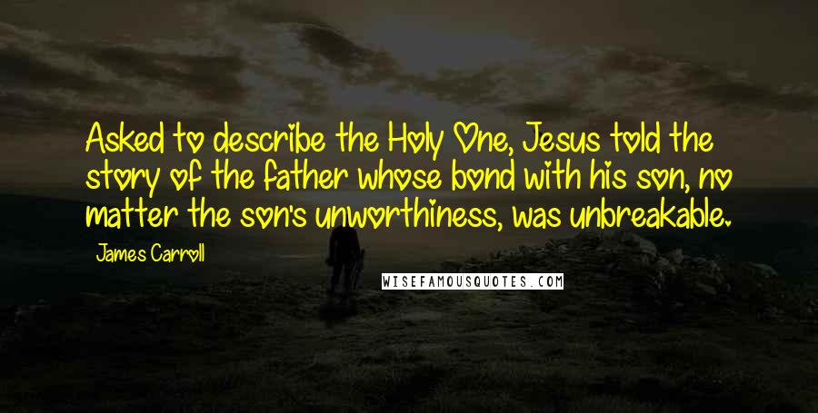 James Carroll Quotes: Asked to describe the Holy One, Jesus told the story of the father whose bond with his son, no matter the son's unworthiness, was unbreakable.