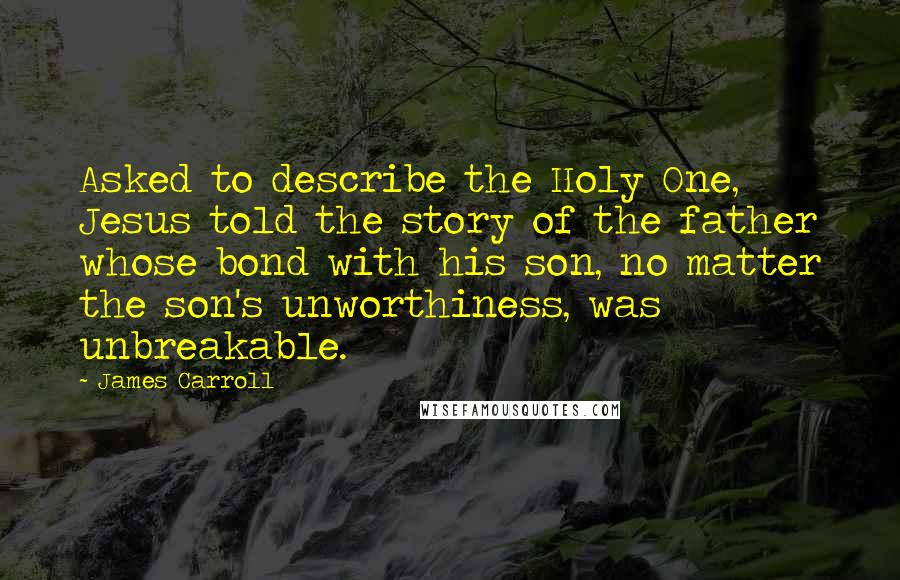 James Carroll Quotes: Asked to describe the Holy One, Jesus told the story of the father whose bond with his son, no matter the son's unworthiness, was unbreakable.