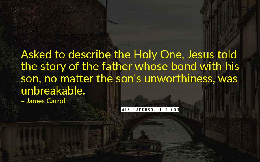 James Carroll Quotes: Asked to describe the Holy One, Jesus told the story of the father whose bond with his son, no matter the son's unworthiness, was unbreakable.