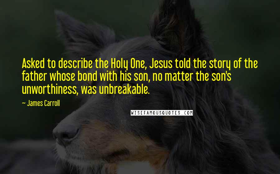 James Carroll Quotes: Asked to describe the Holy One, Jesus told the story of the father whose bond with his son, no matter the son's unworthiness, was unbreakable.