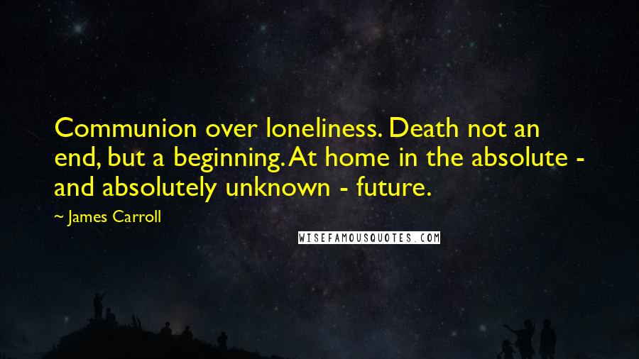 James Carroll Quotes: Communion over loneliness. Death not an end, but a beginning. At home in the absolute - and absolutely unknown - future.