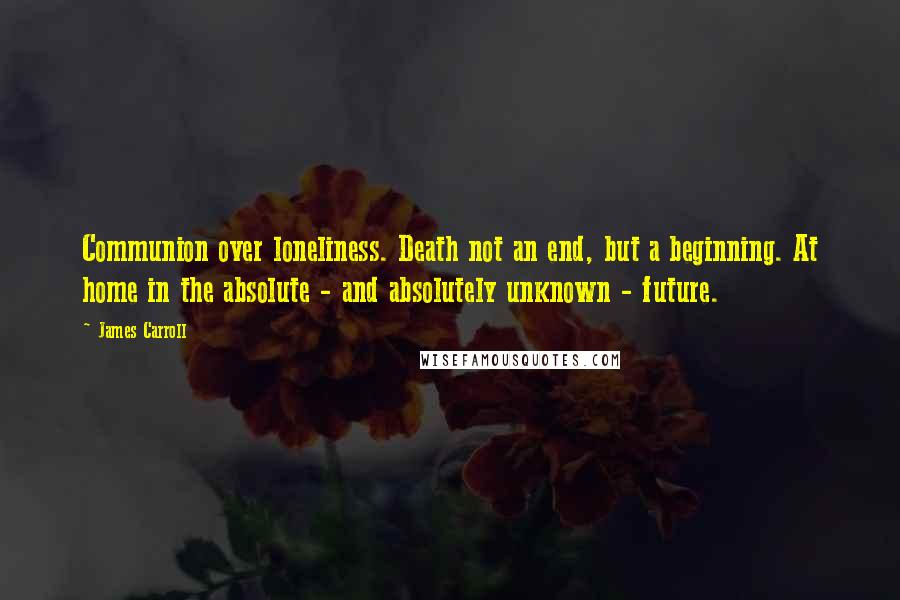 James Carroll Quotes: Communion over loneliness. Death not an end, but a beginning. At home in the absolute - and absolutely unknown - future.