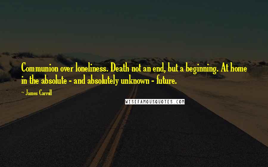 James Carroll Quotes: Communion over loneliness. Death not an end, but a beginning. At home in the absolute - and absolutely unknown - future.