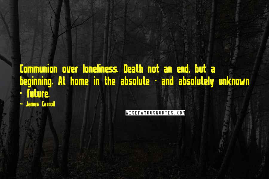 James Carroll Quotes: Communion over loneliness. Death not an end, but a beginning. At home in the absolute - and absolutely unknown - future.