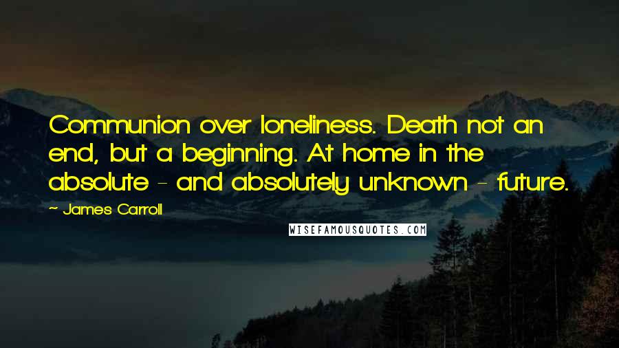 James Carroll Quotes: Communion over loneliness. Death not an end, but a beginning. At home in the absolute - and absolutely unknown - future.