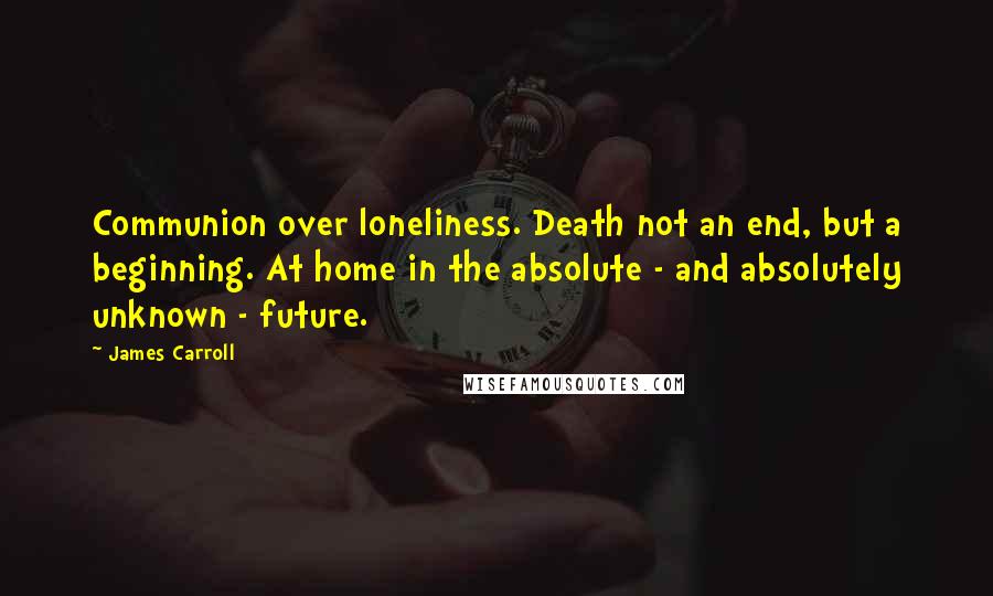 James Carroll Quotes: Communion over loneliness. Death not an end, but a beginning. At home in the absolute - and absolutely unknown - future.