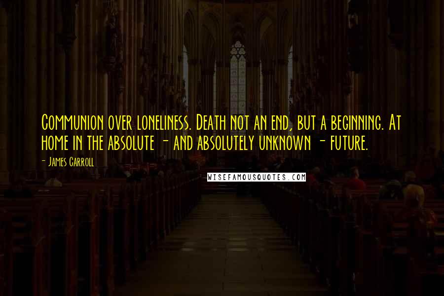 James Carroll Quotes: Communion over loneliness. Death not an end, but a beginning. At home in the absolute - and absolutely unknown - future.