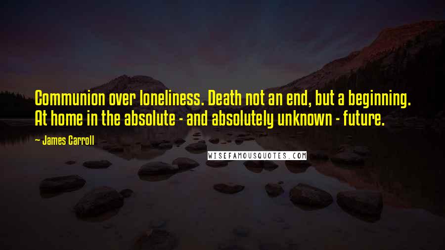 James Carroll Quotes: Communion over loneliness. Death not an end, but a beginning. At home in the absolute - and absolutely unknown - future.