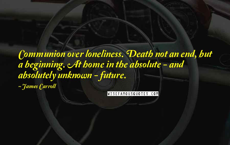 James Carroll Quotes: Communion over loneliness. Death not an end, but a beginning. At home in the absolute - and absolutely unknown - future.