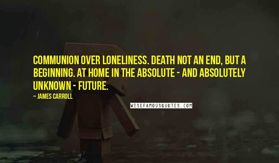James Carroll Quotes: Communion over loneliness. Death not an end, but a beginning. At home in the absolute - and absolutely unknown - future.