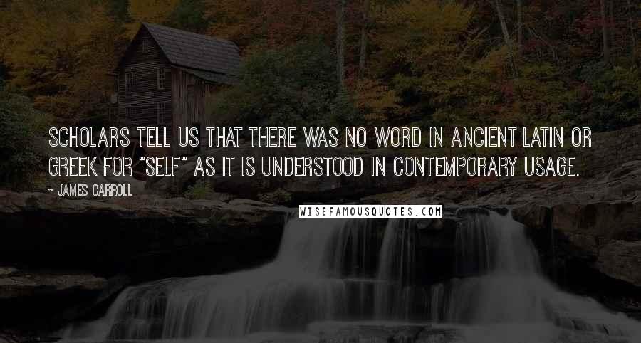 James Carroll Quotes: Scholars tell us that there was no word in ancient Latin or Greek for "self" as it is understood in contemporary usage.