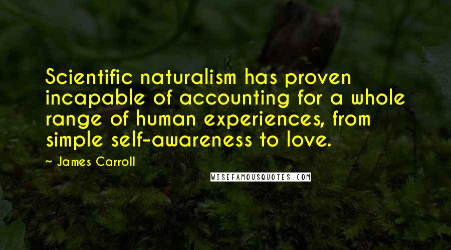 James Carroll Quotes: Scientific naturalism has proven incapable of accounting for a whole range of human experiences, from simple self-awareness to love.