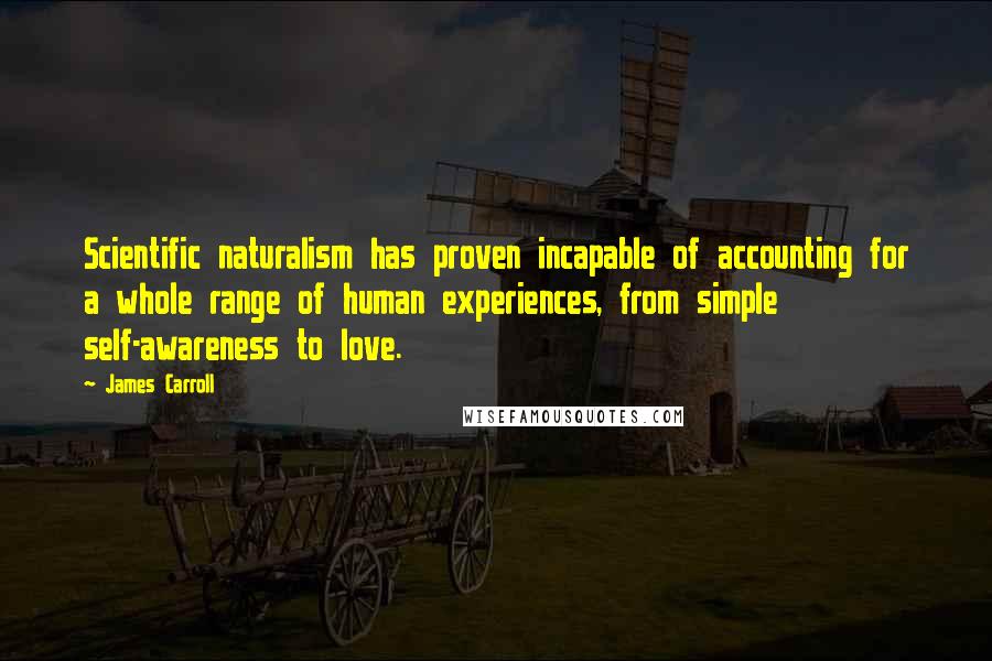 James Carroll Quotes: Scientific naturalism has proven incapable of accounting for a whole range of human experiences, from simple self-awareness to love.