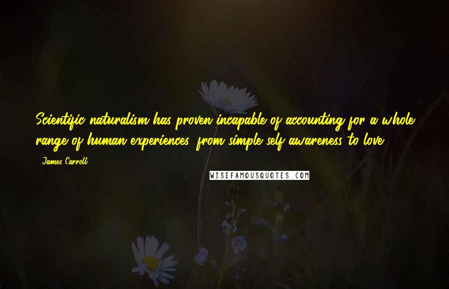 James Carroll Quotes: Scientific naturalism has proven incapable of accounting for a whole range of human experiences, from simple self-awareness to love.