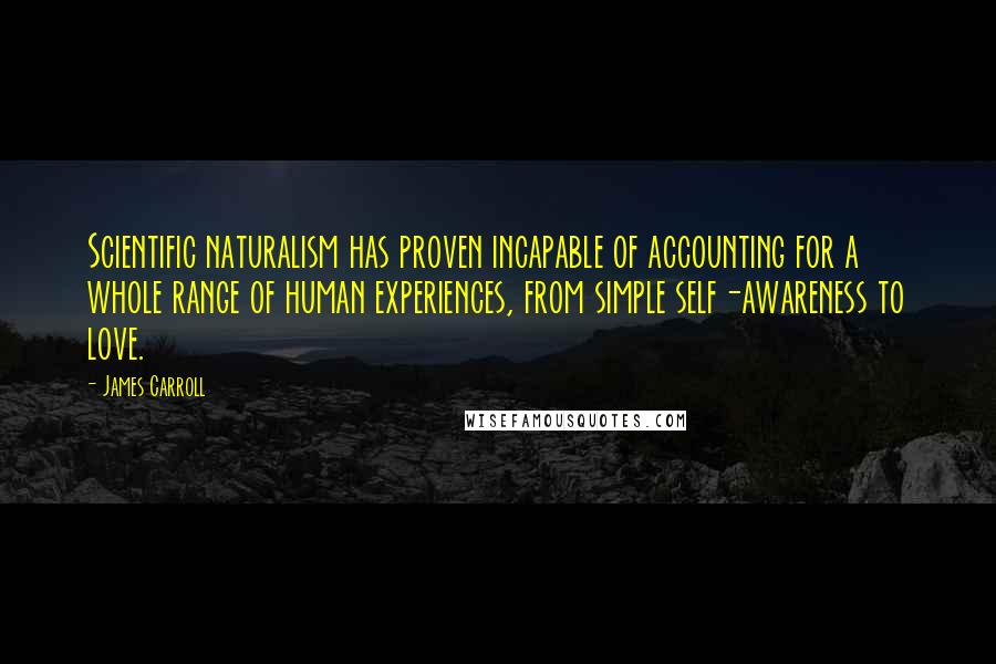 James Carroll Quotes: Scientific naturalism has proven incapable of accounting for a whole range of human experiences, from simple self-awareness to love.